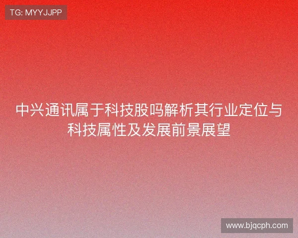 中兴通讯属于科技股吗解析其行业定位与科技属性及发展前景展望