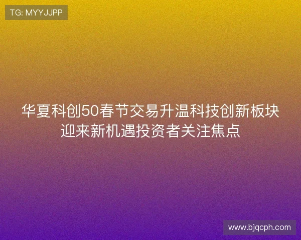 华夏科创50春节交易升温科技创新板块迎来新机遇投资者关注焦点
